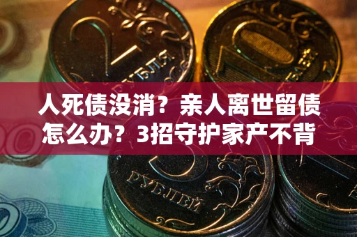 北京人死债没消？亲人离世留债怎么办？3招守护家产不背锅