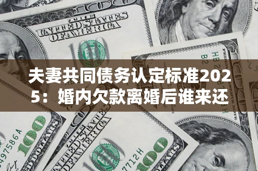 北京夫妻共同债务认定标准2025：婚内欠款离婚后谁来还？