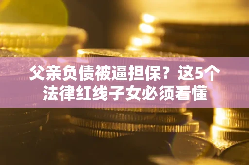北京父亲负债被逼担保？这5个法律红线子女必须看懂